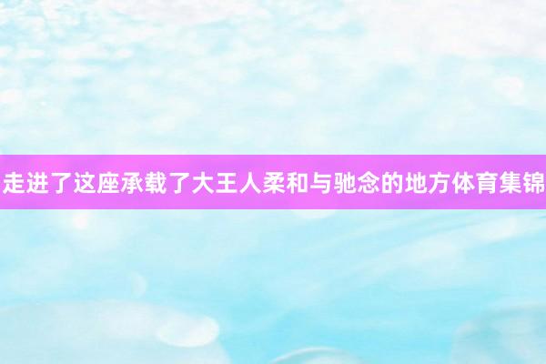 走进了这座承载了大王人柔和与驰念的地方体育集锦