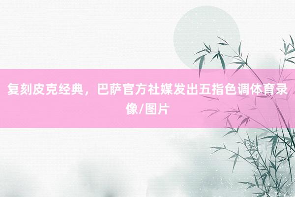 复刻皮克经典，巴萨官方社媒发出五指色调体育录像/图片
