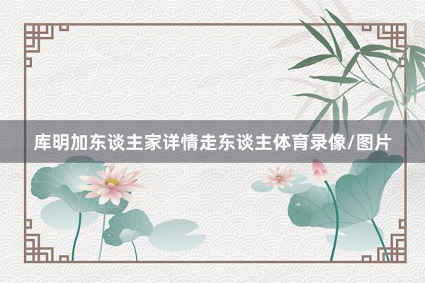 库明加东谈主家详情走东谈主体育录像/图片