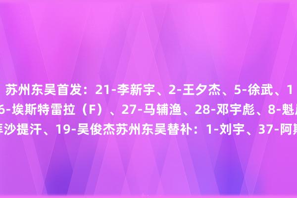 苏州东吴首发：21-李新宇、2-王夕杰、5-徐武、11-张竞哲、26-胡靖、6-埃斯特雷拉（F）、27-马辅渔、28-邓宇彪、8-魁岸伦、13-藏哈尔-拜沙提汗、19-吴俊杰苏州东吴替补：1-刘宇、37-阿斯汗、14-袁俊杰、15-朱越、22-安德烈(F)、23-文俊杰、29-陈骜、31-王一凡、42-艾尼法-亚热马提、10-张凌峰、7-尼曼贾-科维奇（F）上海海港首发：12-陈威、3-蒋光太、4-王燊超、5-张琳芃、32-李帅、6-徐新、22-马修斯-茹萨（F）、47-蒯纪闻、9-古斯塔沃（F）、30-加布里埃尔（F）、49-李新翔上海海港替补：1-颜骏凌、2-李昂、11-吕文君、13-魏震、14-李圣龙、15-来日、17-沈子贵、20-杨世元、23-傅欢、27-冯劲、36-阿布拉汗-哈力克、52-孟敬朝    体育赛事直播