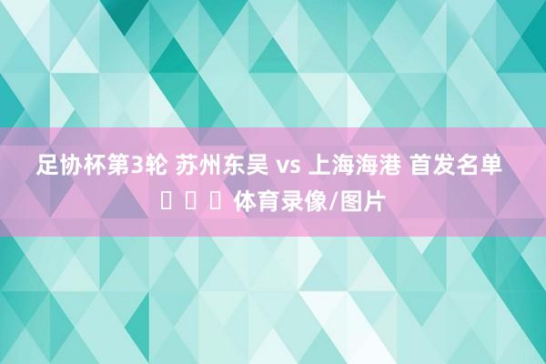 足协杯第3轮 苏州东吴 vs 上海海港 首发名单 ​​​体育录像/图片