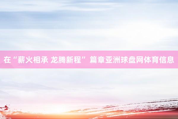 在“薪火相承 龙腾新程” 篇章亚洲球盘网体育信息