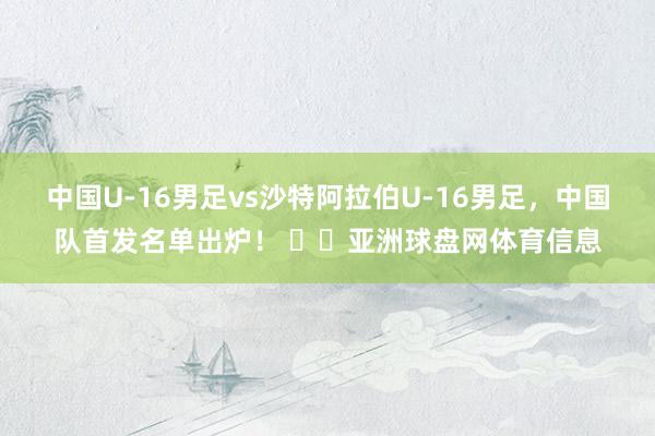 中国U-16男足vs沙特阿拉伯U-16男足，中国队首发名单出炉！ ​​亚洲球盘网体育信息