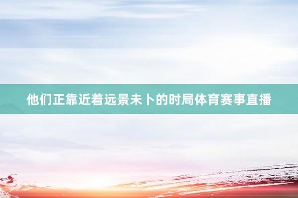 他们正靠近着远景未卜的时局体育赛事直播