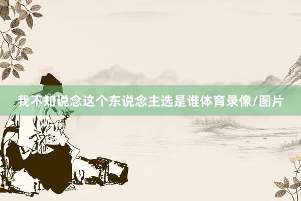 我不知说念这个东说念主选是谁体育录像/图片