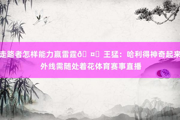 走路者怎样能力赢雷霆🤔王猛：哈利得神奇起来 外线需随处着花体育赛事直播