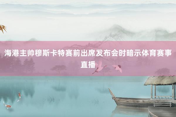 海港主帅穆斯卡特赛前出席发布会时暗示体育赛事直播