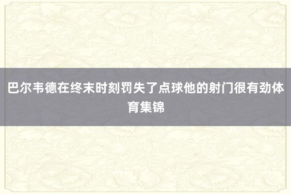 巴尔韦德在终末时刻罚失了点球他的射门很有劲体育集锦