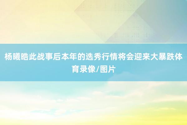 杨曦晧此战事后本年的选秀行情将会迎来大暴跌体育录像/图片
