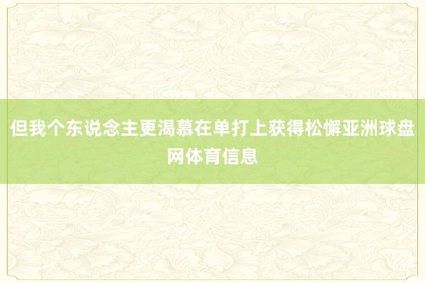 但我个东说念主更渴慕在单打上获得松懈亚洲球盘网体育信息