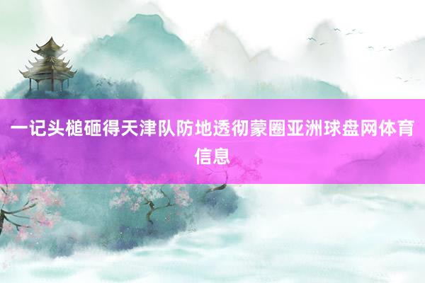 一记头槌砸得天津队防地透彻蒙圈亚洲球盘网体育信息