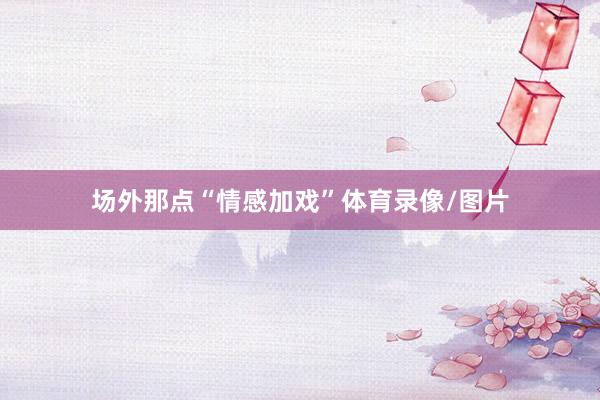 场外那点“情感加戏”体育录像/图片