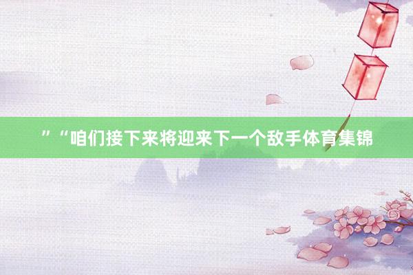 ”　　“咱们接下来将迎来下一个敌手体育集锦