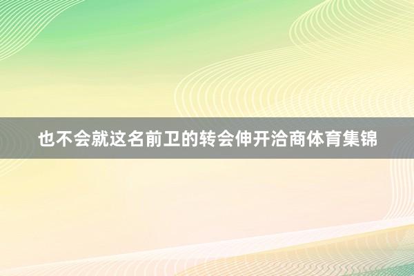 也不会就这名前卫的转会伸开洽商体育集锦