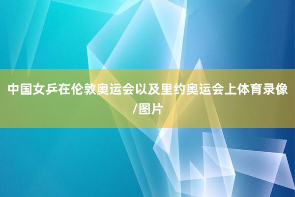 中国女乒在伦敦奥运会以及里约奥运会上体育录像/图片