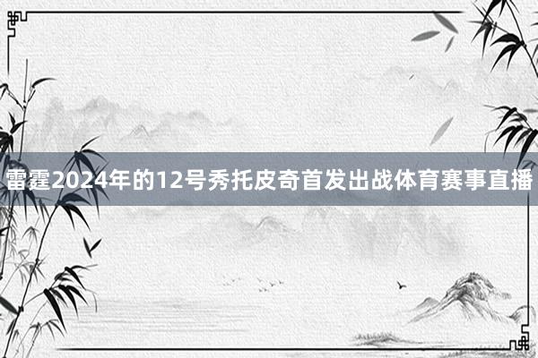 雷霆2024年的12号秀托皮奇首发出战体育赛事直播