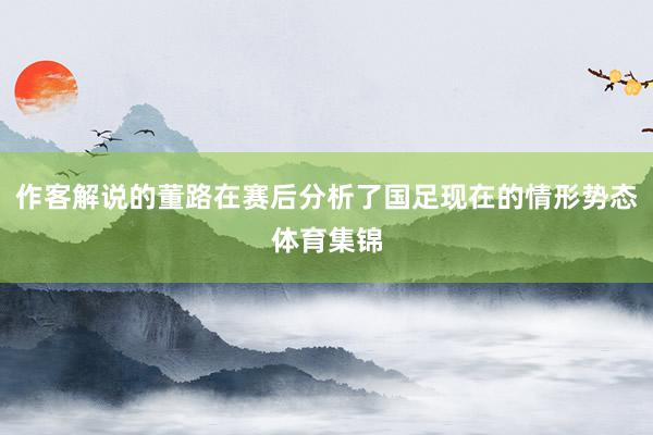 作客解说的董路在赛后分析了国足现在的情形势态体育集锦