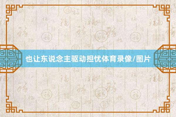 也让东说念主驱动担忧体育录像/图片
