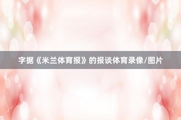 字据《米兰体育报》的报谈体育录像/图片