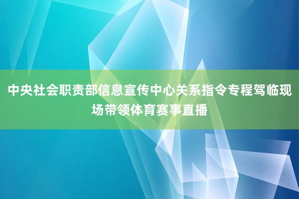 中央社会职责部信息宣传中心关系指令专程驾临现场带领体育赛事直播