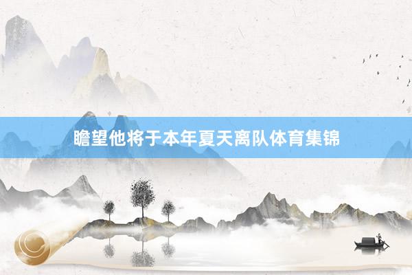 瞻望他将于本年夏天离队体育集锦