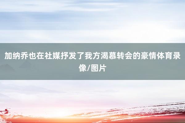 加纳乔也在社媒抒发了我方渴慕转会的豪情体育录像/图片
