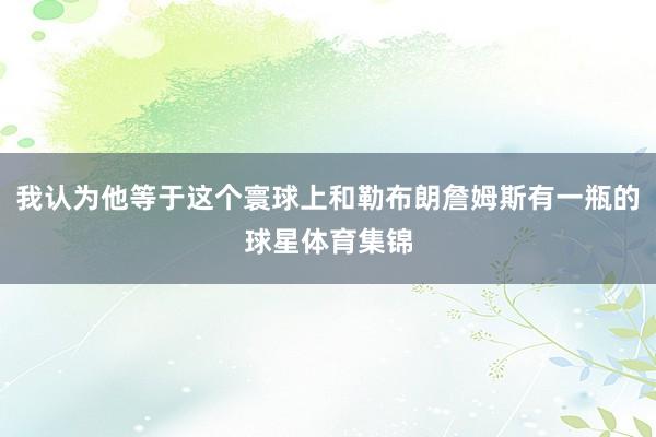 我认为他等于这个寰球上和勒布朗詹姆斯有一瓶的球星体育集锦