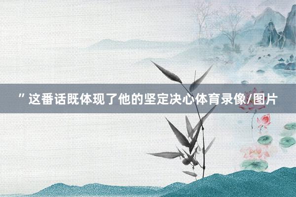 ”这番话既体现了他的坚定决心体育录像/图片