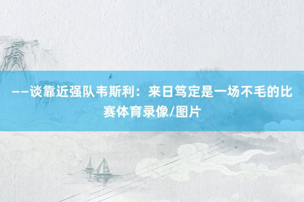 ——谈靠近强队韦斯利：来日笃定是一场不毛的比赛体育录像/图片