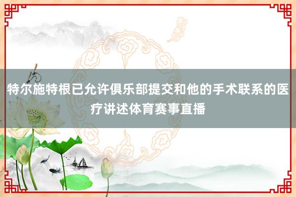 特尔施特根已允许俱乐部提交和他的手术联系的医疗讲述体育赛事直播