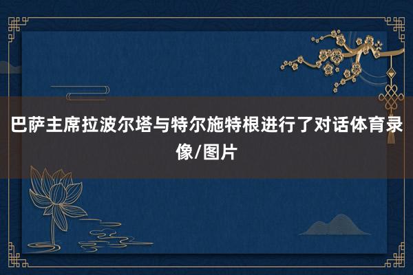 巴萨主席拉波尔塔与特尔施特根进行了对话体育录像/图片