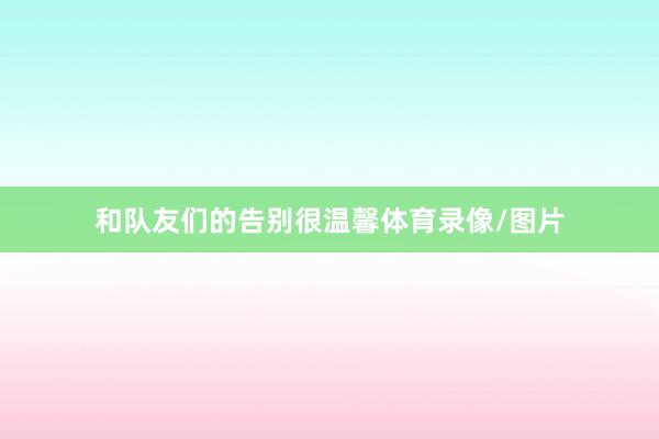 和队友们的告别很温馨体育录像/图片