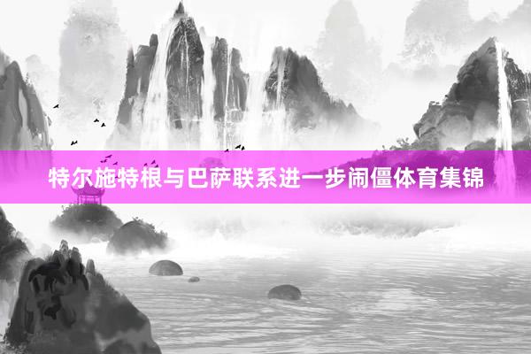 特尔施特根与巴萨联系进一步闹僵体育集锦