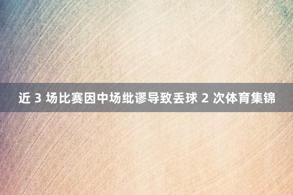 近 3 场比赛因中场纰谬导致丢球 2 次体育集锦