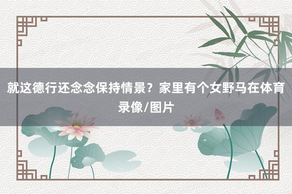 就这德行还念念保持情景？家里有个女野马在体育录像/图片