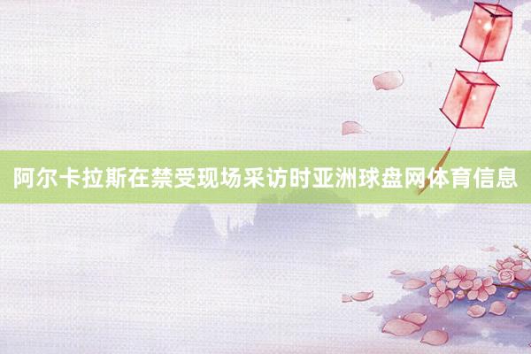 阿尔卡拉斯在禁受现场采访时亚洲球盘网体育信息