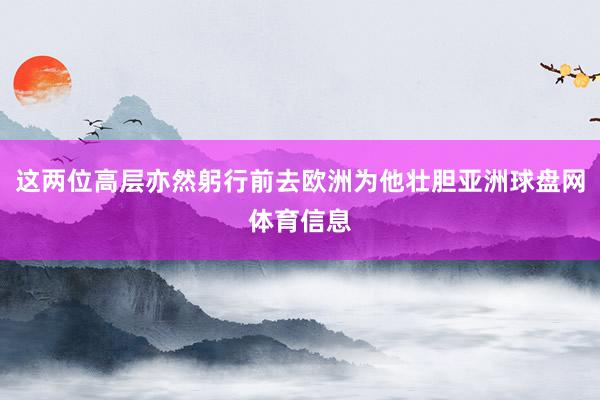 这两位高层亦然躬行前去欧洲为他壮胆亚洲球盘网体育信息