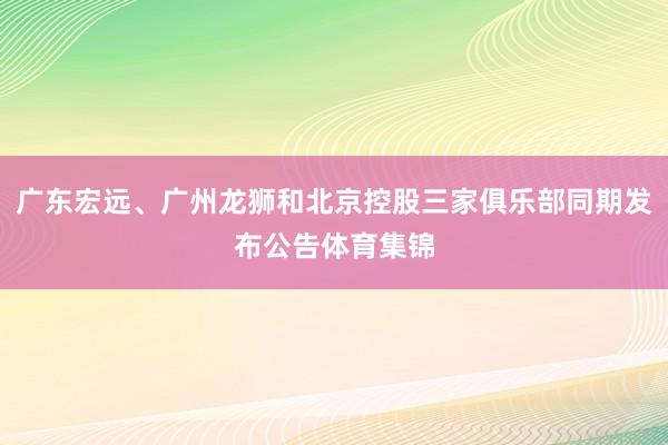 广东宏远、广州龙狮和北京控股三家俱乐部同期发布公告体育集锦