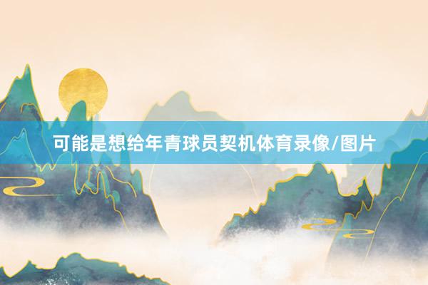 可能是想给年青球员契机体育录像/图片