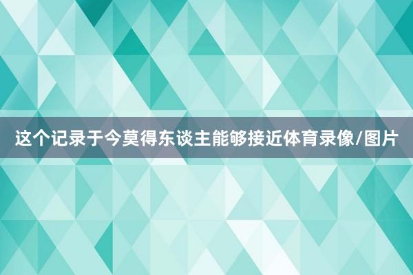 这个记录于今莫得东谈主能够接近体育录像/图片