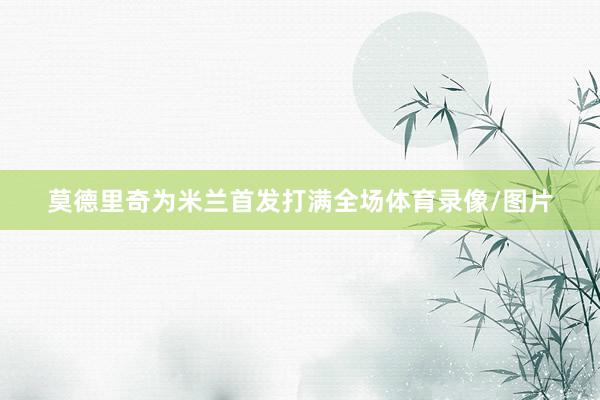 莫德里奇为米兰首发打满全场体育录像/图片