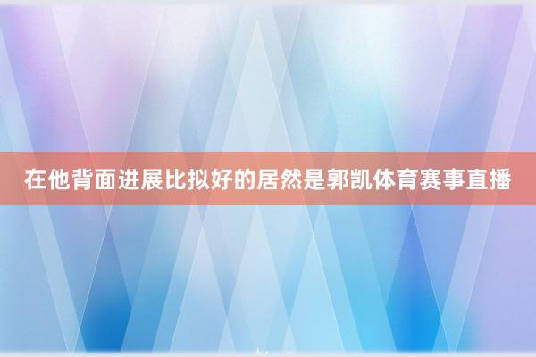 在他背面进展比拟好的居然是郭凯体育赛事直播