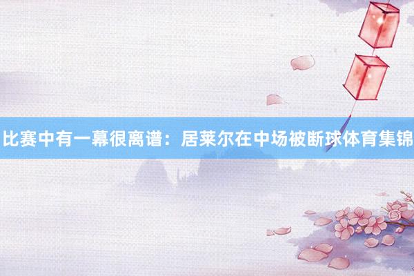 比赛中有一幕很离谱：居莱尔在中场被断球体育集锦