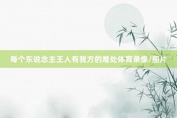 每个东说念主王人有我方的难处体育录像/图片