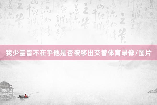 我少量皆不在乎他是否被移出交替体育录像/图片