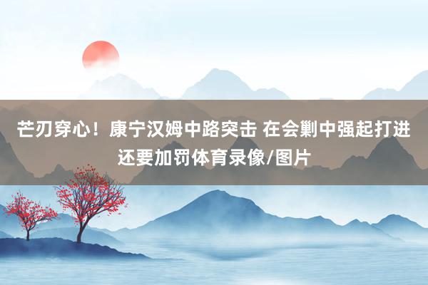 芒刃穿心！康宁汉姆中路突击 在会剿中强起打进还要加罚体育录像/图片