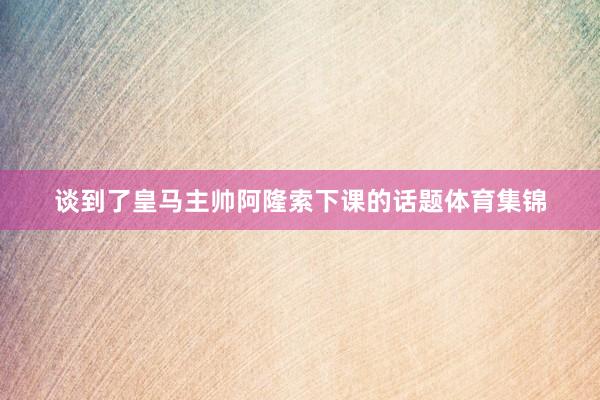 谈到了皇马主帅阿隆索下课的话题体育集锦