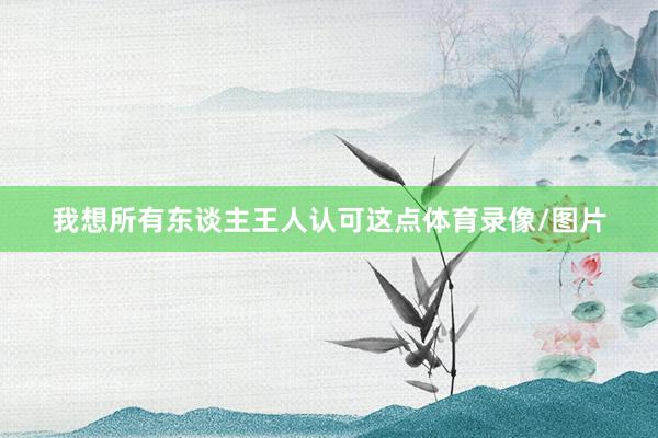 我想所有东谈主王人认可这点体育录像/图片