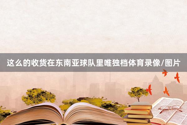 这么的收货在东南亚球队里唯独档体育录像/图片