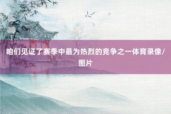 咱们见证了赛季中最为热烈的竞争之一体育录像/图片